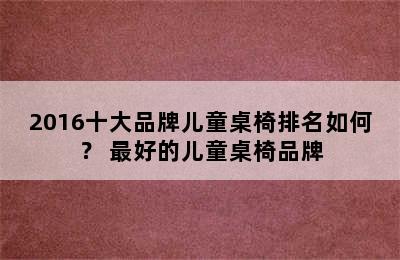 2016十大品牌儿童桌椅排名如何？ 最好的儿童桌椅品牌